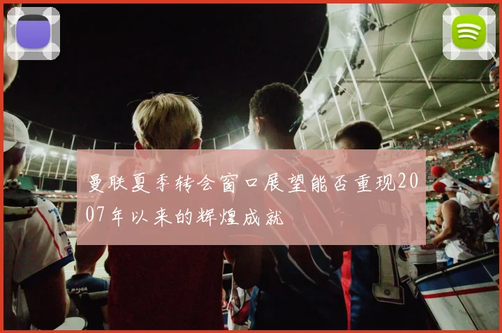 曼联夏季转会窗口展望能否重现2007年以来的辉煌成就