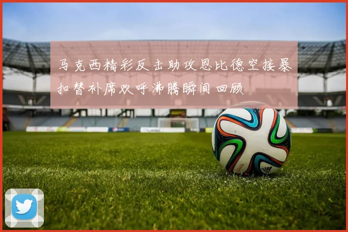 马克西精彩反击助攻恩比德空接暴扣替补席欢呼沸腾瞬间回顾