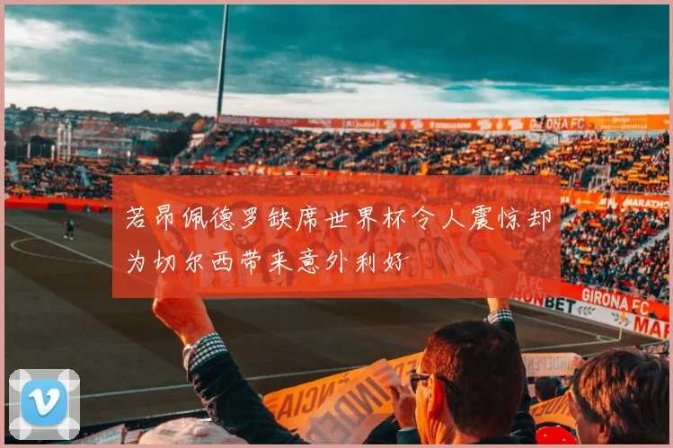 若昂佩德罗缺席世界杯令人震惊却为切尔西带来意外利好