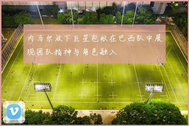 内马尔放下巨星包袱在巴西队中展现团队精神与角色融入