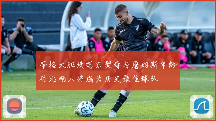 蒂格大胆设想东契奇与詹姆斯年龄对比湖人将成为历史最佳球队