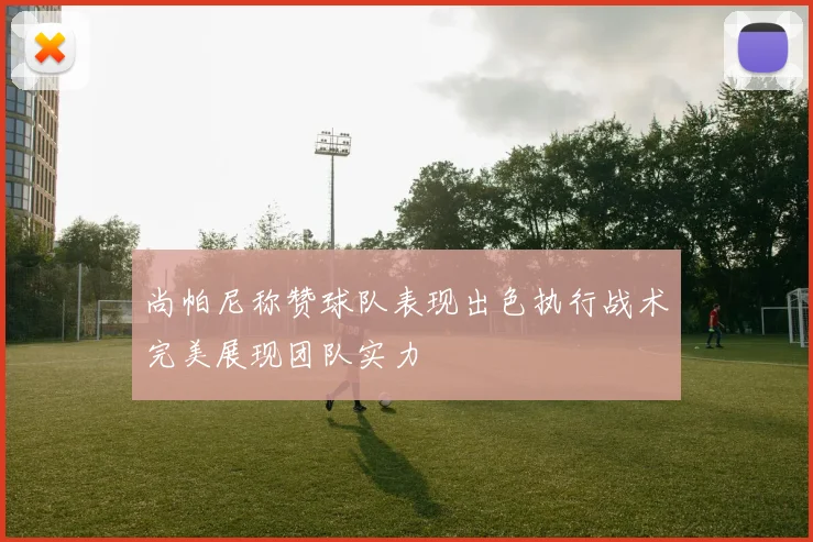 尚帕尼称赞球队表现出色执行战术完美展现团队实力