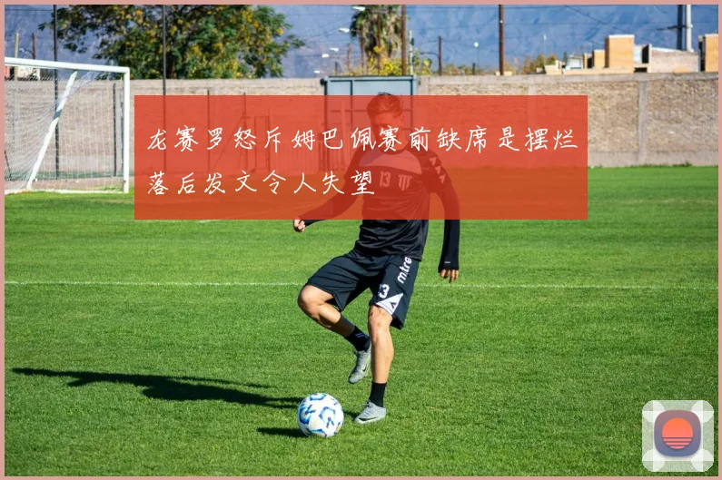 龙赛罗怒斥姆巴佩赛前缺席是摆烂落后发文令人失望
