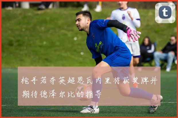 枪手若夺英超恩瓦内里将获奖牌并期待德泽尔比的指导