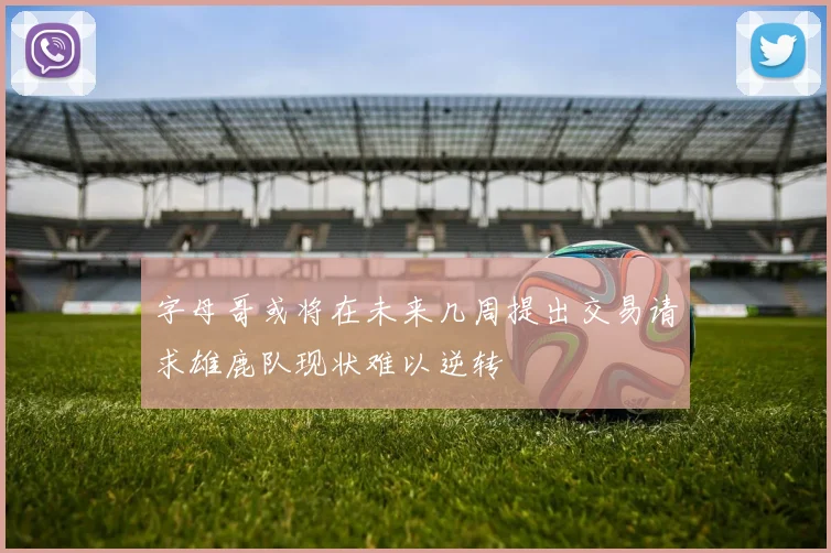 字母哥或将在未来几周提出交易请求雄鹿队现状难以逆转