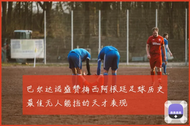 巴尔达诺盛赞梅西阿根廷足球历史最佳无人能挡的天才表现