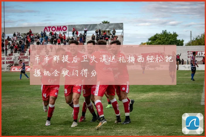辛辛那提后卫失误送礼梅西轻松把握机会破门得分