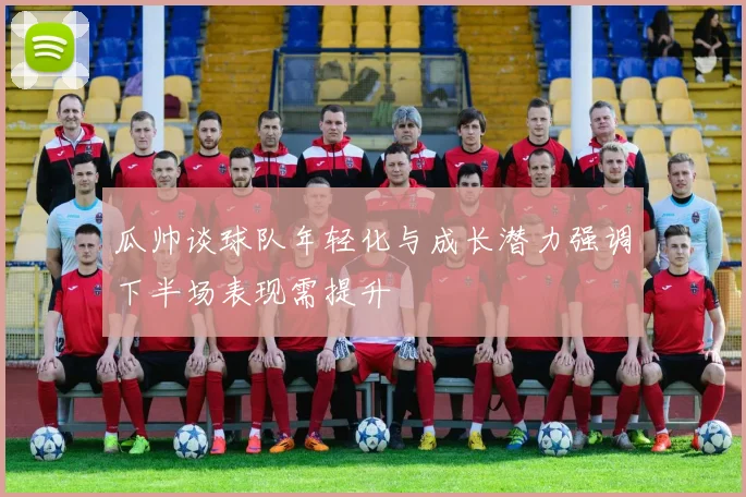 瓜帅谈球队年轻化与成长潜力强调下半场表现需提升