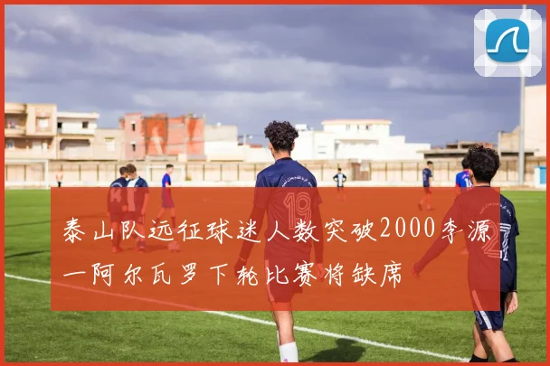 泰山队远征球迷人数突破2000李源一阿尔瓦罗下轮比赛将缺席