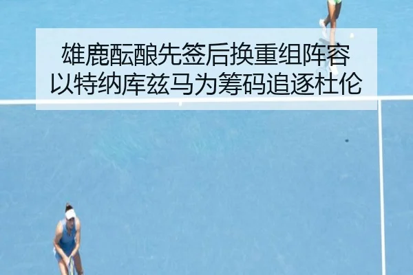 雄鹿酝酿先签后换重组阵容 以特纳库兹马为筹码追逐杜伦（ayx）